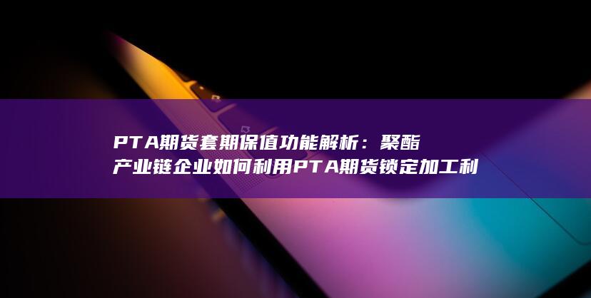 聚酯产业链企业如何利用PTA期货锁定加工利润与规避价格波动风险