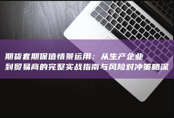 从生产企业到贸易商的完整实战指南与风险对冲策略深度解析