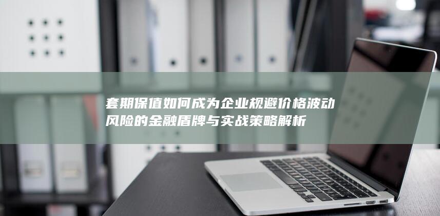 套期保值如何成为企业规避价格波动风险的金融盾牌与实战策略解析