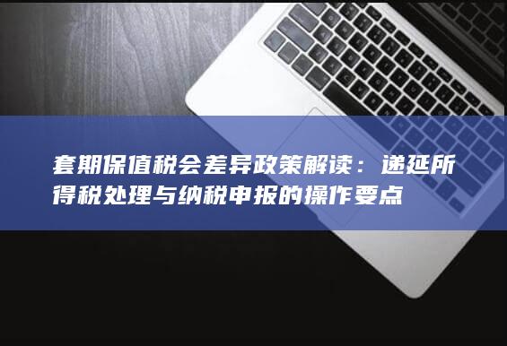 递延所得税处理与纳税申报的操作要点