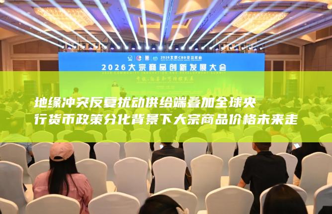 地缘冲突反复扰动供给端叠加全球央行货币政策分化背景下大宗商品价格未来走势研判与产业链风险应对策略深度观察