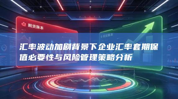 汇率波动加剧背景下企业汇率套期保值必要性与风险管理策略分析