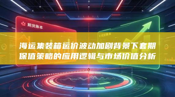海运集装箱运价波动加剧背景下套期保值策略的应用逻辑与市场价值分析